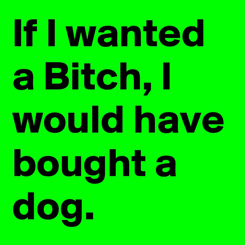If I wanted a Bitch, I would have bought a dog.