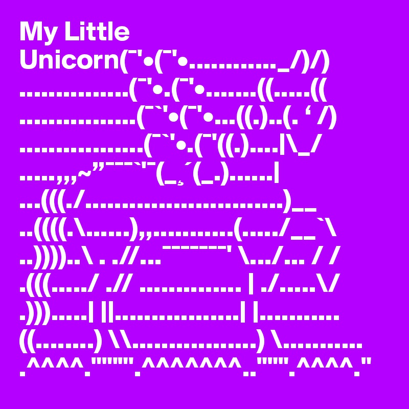 My Little Unicorn(¯'•(¯'•............_/)/)
...............(¯'•.(¯'•.......((.....((
................(¯`'•(¯'•...((.)..(. ‘ /)
.................(¯`'•.(¯'((.)....|\_/
.....,,,~”¯¯¯`'¯(_¸´(_.)......|
...(((./...........................)__
..((((.\......),,...........(...../__`\
..))))..\ . .//...¯¯¯¯¯¯¯' \.../... / /
.(((...../ .// .............. | ./.....\/
.))).....| ||.................| |...........
((........) \\.................) \...........
.^^^^.""'"'.^^^^^^^..""".^^^^."