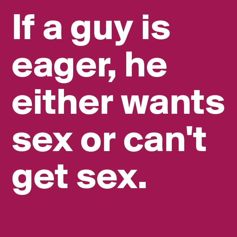 If a guy is eager, he either wants sex or can't get sex.