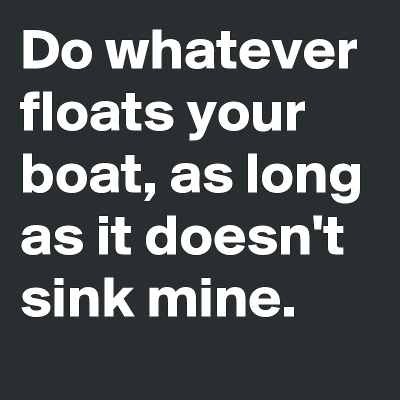 Do whatever floats your boat, as long as it doesn't sink mine. - Post ...