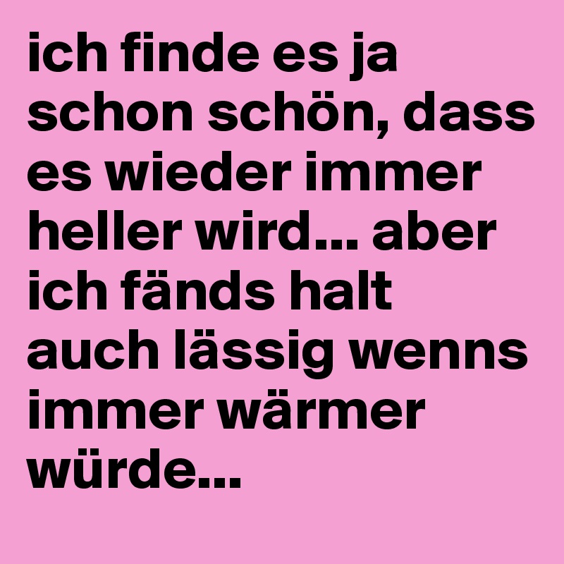 ich finde es ja schon schön, dass es wieder immer heller wird... aber ich fänds halt auch lässig wenns immer wärmer würde... 