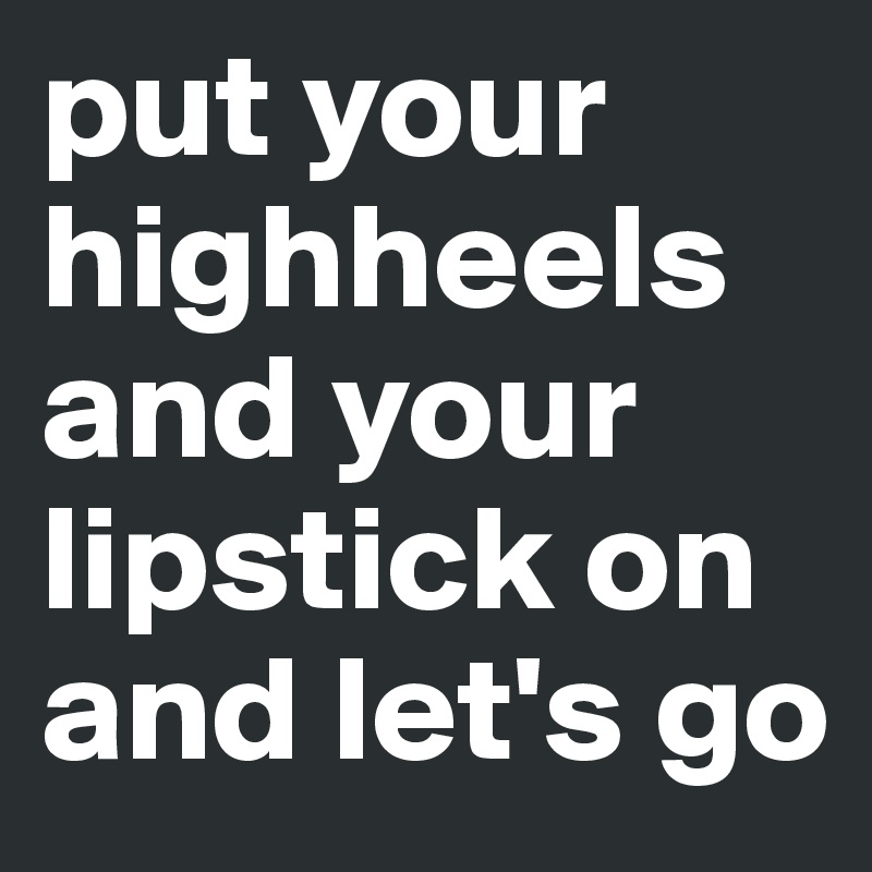 put your highheels and your lipstick on and let's go