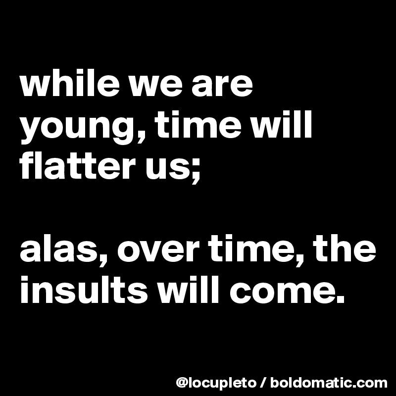 
while we are young, time will flatter us; 

alas, over time, the insults will come. 
