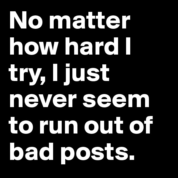 No matter how hard I try, I just never seem to run out of bad posts.