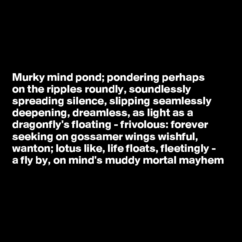 




Murky mind pond; pondering perhaps 
on the ripples roundly, soundlessly spreading silence, slipping seamlessly deepening, dreamless, as light as a dragonfly's floating - frivolous: forever seeking on gossamer wings wishful, wanton; lotus like, life floats, fleetingly - 
a fly by, on mind's muddy mortal mayhem



