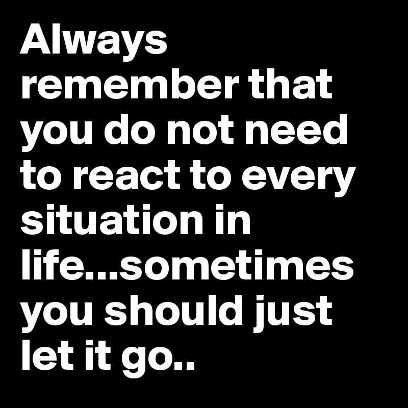 Always remember that you do not need to react to every situation in life...sometimes you should just let it go..