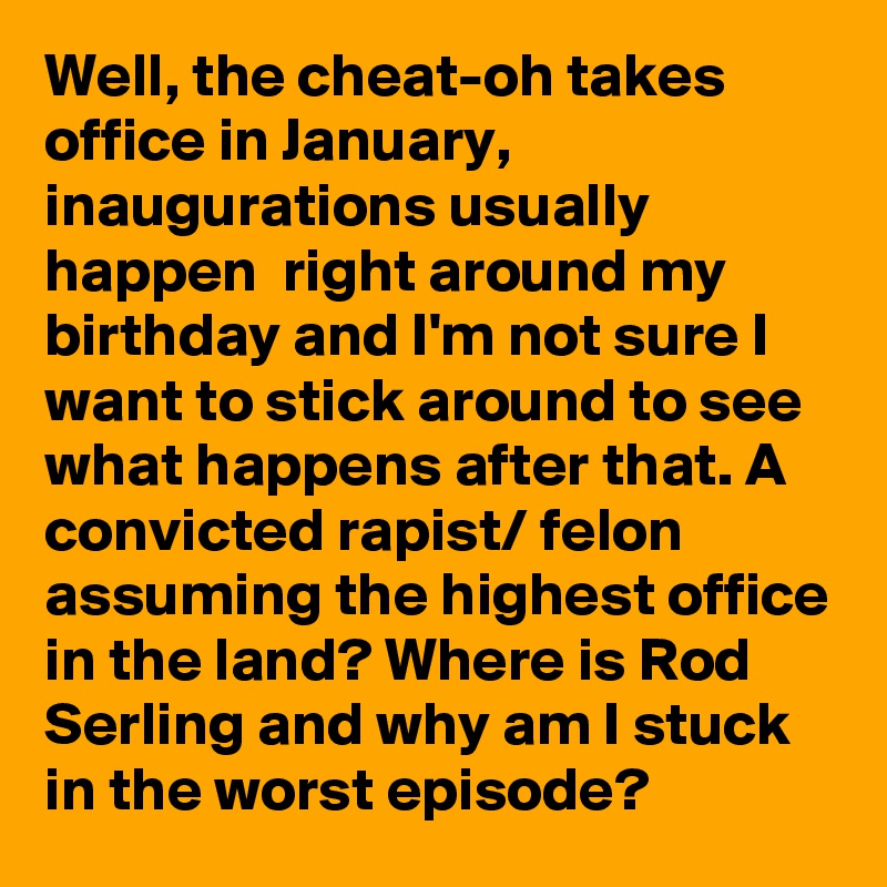 Well, the cheat-oh takes office in January, inaugurations usually happen  right around my birthday and I'm not sure I want to stick around to see what happens after that. A convicted rapist/ felon assuming the highest office in the land? Where is Rod Serling and why am I stuck in the worst episode? 