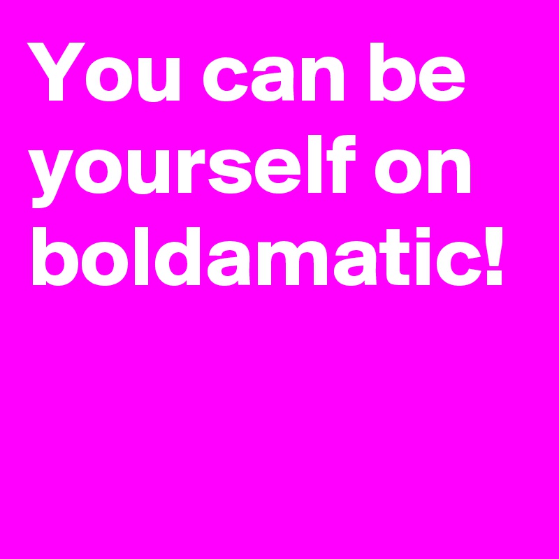 You can be yourself on boldamatic!