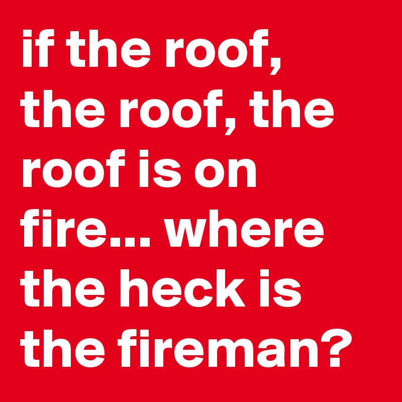 if the roof, the roof, the roof is on fire... where the heck is the fireman? 