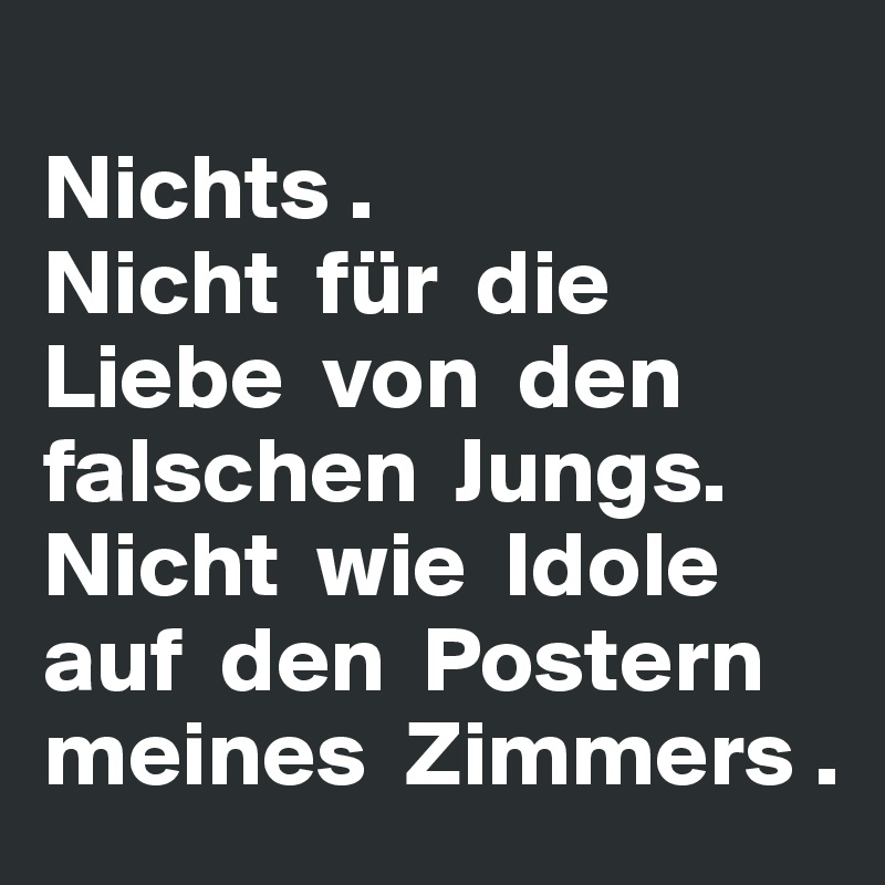 
Nichts . 
Nicht  für  die Liebe  von  den falschen  Jungs. Nicht  wie  Idole auf  den  Postern meines  Zimmers . 