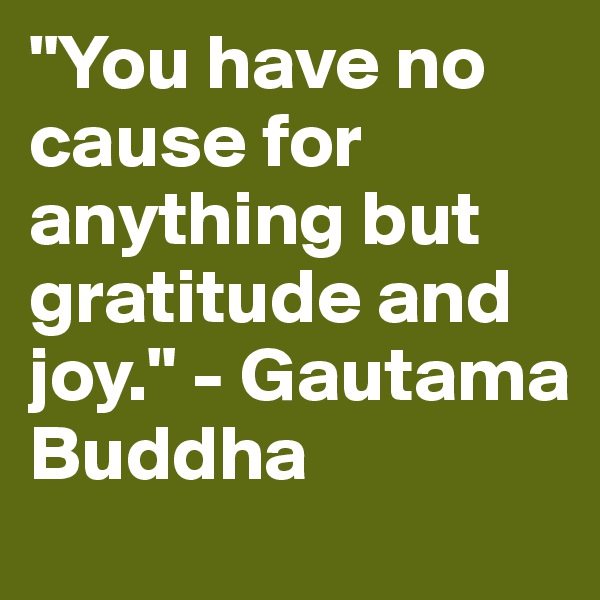 "You have no cause for anything but gratitude and joy." - Gautama Buddha 