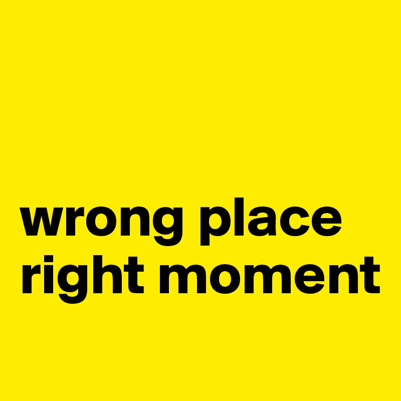 


wrong place
right moment
