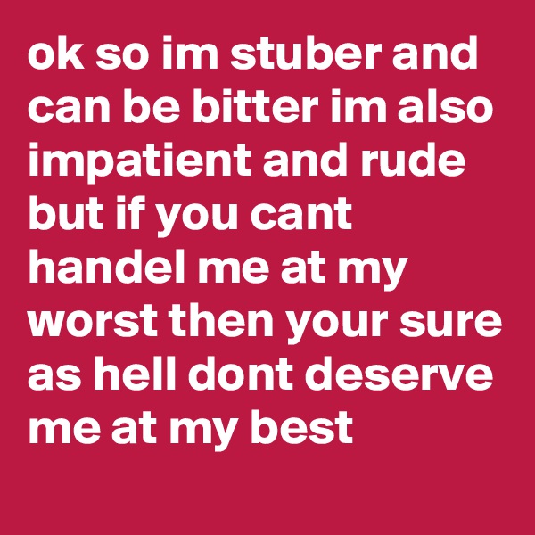ok so im stuber and can be bitter im also impatient and rude but if you cant handel me at my worst then your sure as hell dont deserve me at my best
