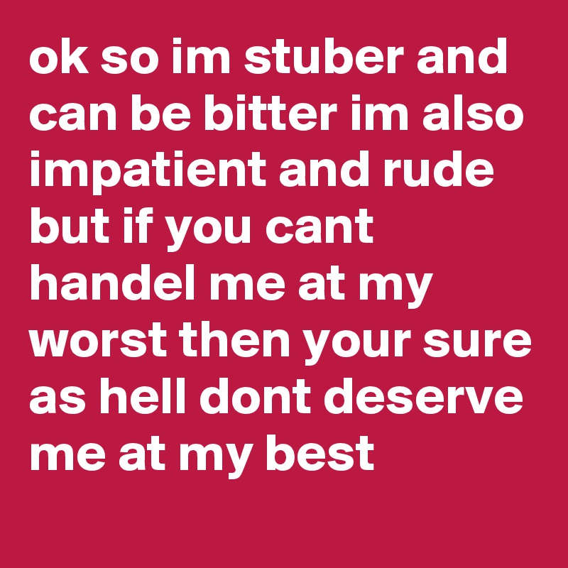 ok so im stuber and can be bitter im also impatient and rude but if you cant handel me at my worst then your sure as hell dont deserve me at my best