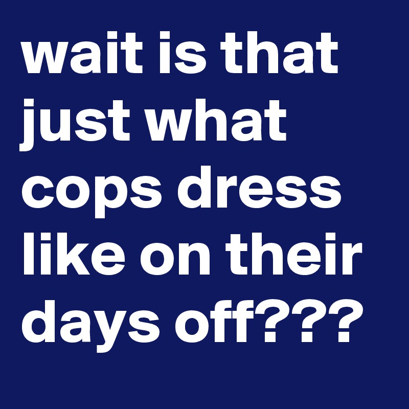 wait is that just what cops dress like on their days off???