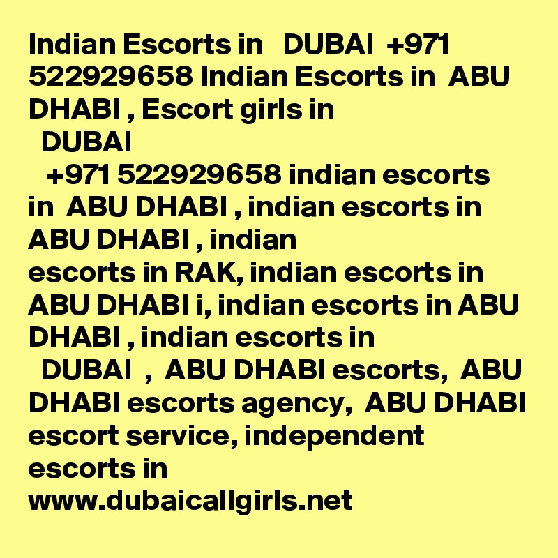 Indian Escorts in   DUBAI  +971 522929658 Indian Escorts in  ABU DHABI , Escort girls in
  DUBAI  
   +971 522929658 indian escorts in  ABU DHABI , indian escorts in  ABU DHABI , indian
escorts in RAK, indian escorts in  ABU DHABI i, indian escorts in ABU DHABI , indian escorts in
  DUBAI  ,  ABU DHABI escorts,  ABU DHABI escorts agency,  ABU DHABI escort service, independent escorts in
www.dubaicallgirls.net