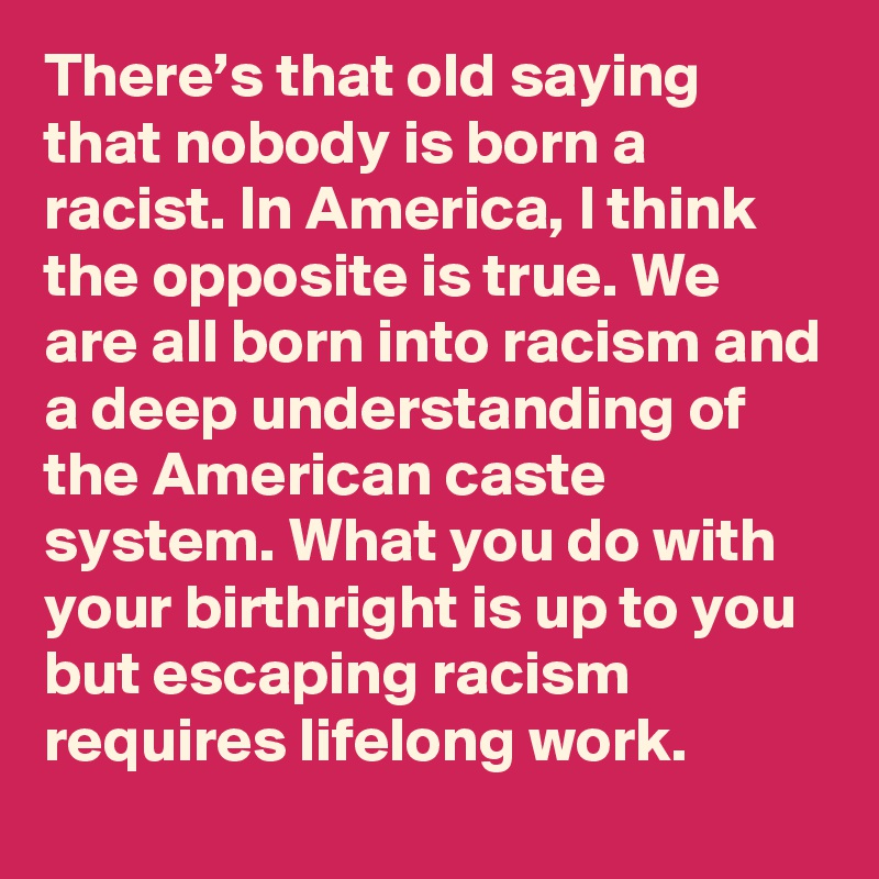 There’s that old saying that nobody is born a racist. In America, I think the opposite is true. We are all born into racism and a deep understanding of the American caste system. What you do with your birthright is up to you but escaping racism requires lifelong work.
