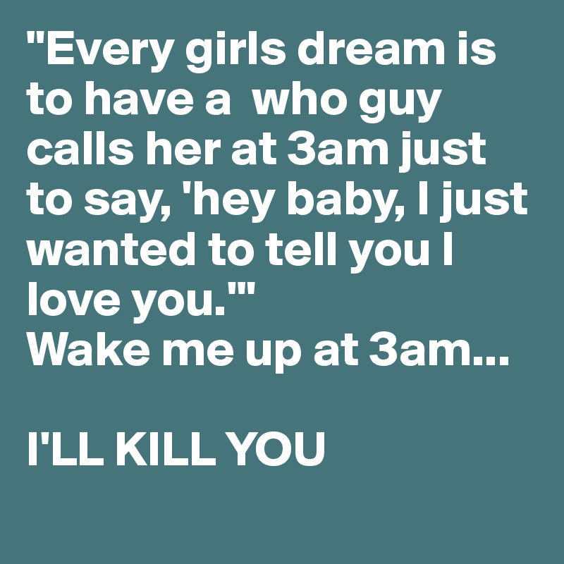 "Every girls dream is to have a  who guy calls her at 3am just to say, 'hey baby, I just wanted to tell you I love you.'" 
Wake me up at 3am...

I'LL KILL YOU
 