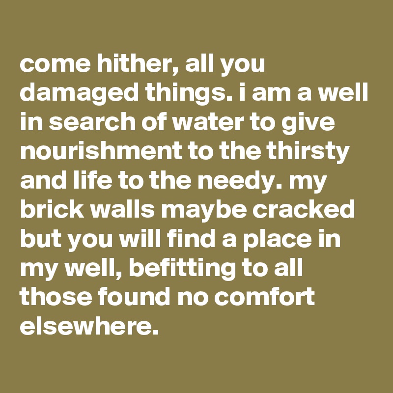 
come hither, all you damaged things. i am a well in search of water to give nourishment to the thirsty and life to the needy. my brick walls maybe cracked but you will find a place in my well, befitting to all those found no comfort elsewhere.
