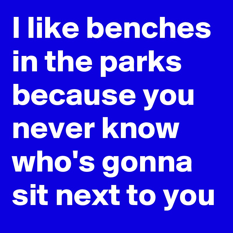 I like benches in the parks because you never know who's gonna sit next to you