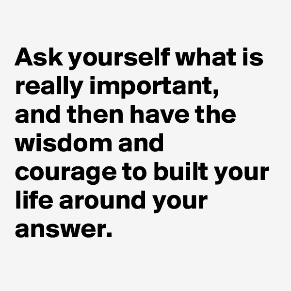
Ask yourself what is really important, 
and then have the wisdom and courage to built your life around your answer. 
