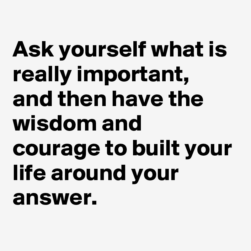 
Ask yourself what is really important, 
and then have the wisdom and courage to built your life around your answer. 
