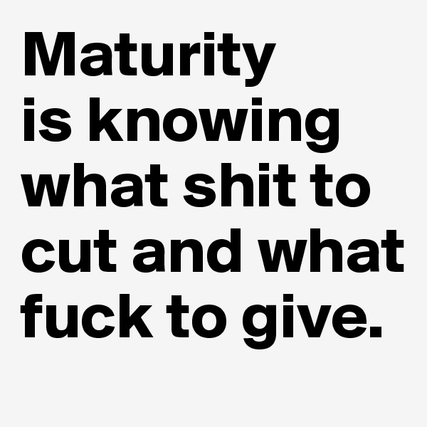 Maturity 
is knowing what shit to cut and what fuck to give.
