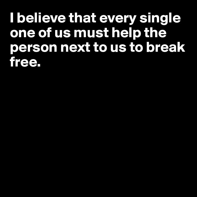 I believe that every single one of us must help the person next to us to break 
free.







