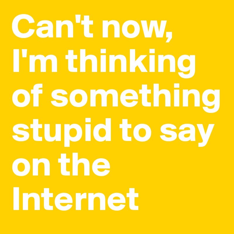 Can't now, I'm thinking of something stupid to say on the Internet