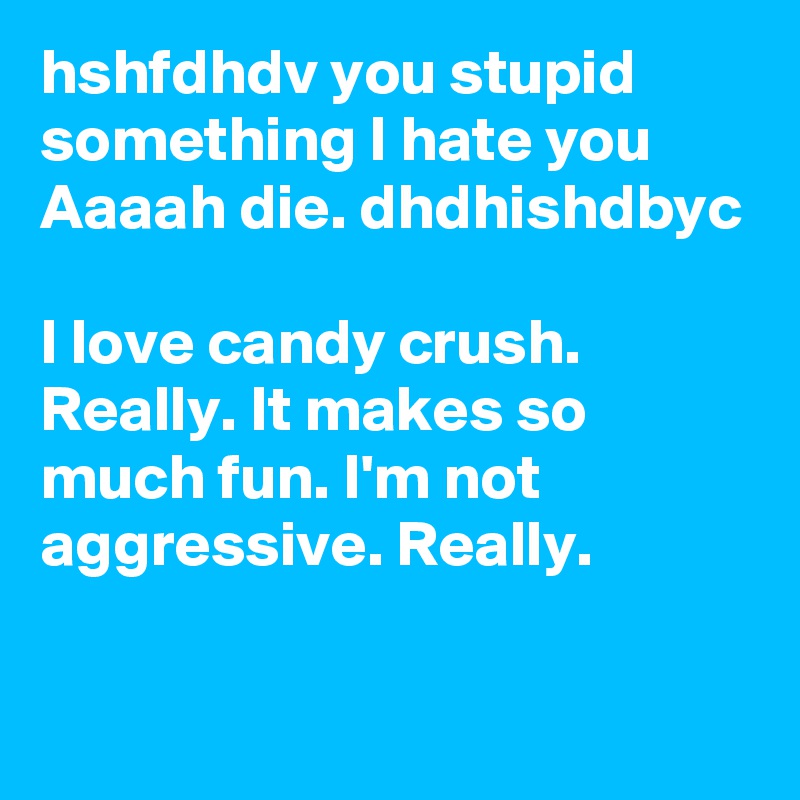 hshfdhdv you stupid something I hate you Aaaah die. dhdhishdbyc

I love candy crush. Really. It makes so much fun. I'm not aggressive. Really.  

