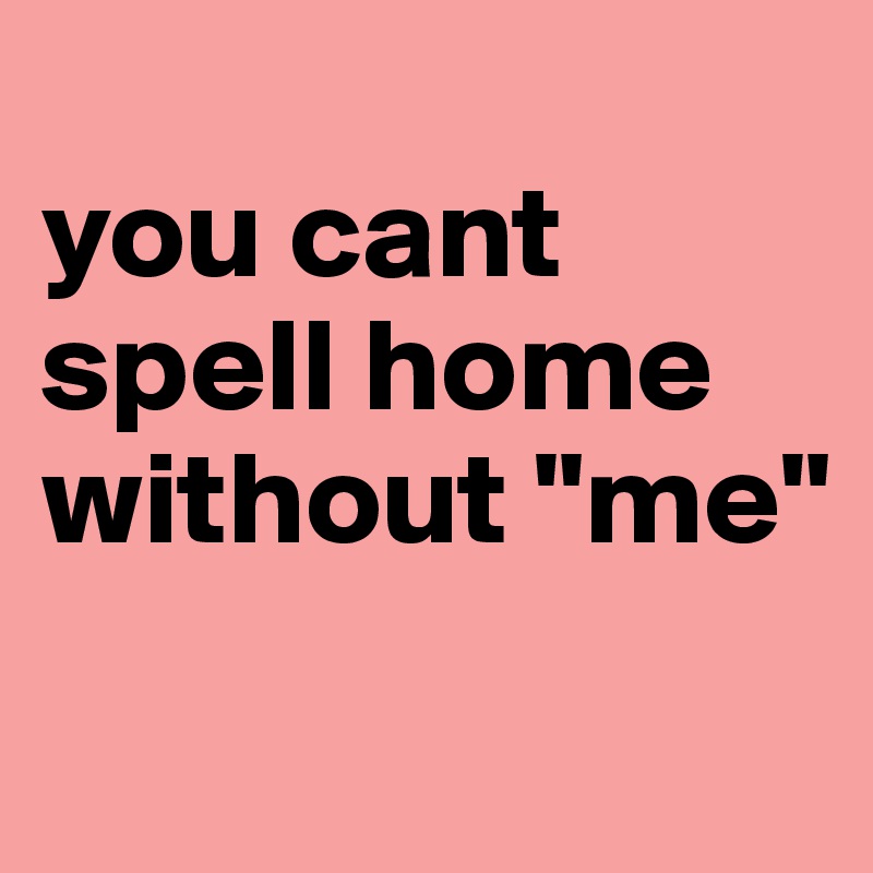 
you cant spell home without "me"
