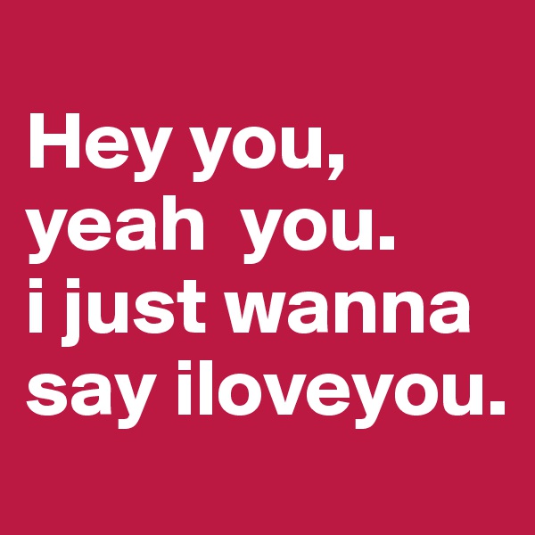                                           Hey you, 
yeah  you.        i just wanna say iloveyou.