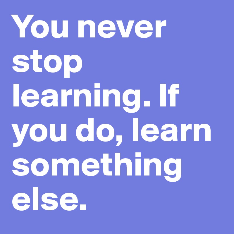 You never stop learning. If you do, learn something else. 