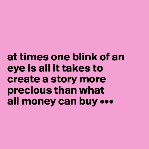  



at times one blink of an 
eye is all it takes to 
create a story more 
precious than what 
all money can buy •••


