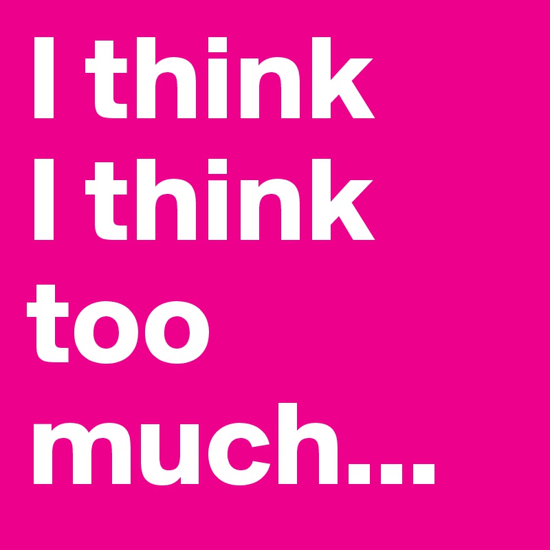 I think 
I think too much...