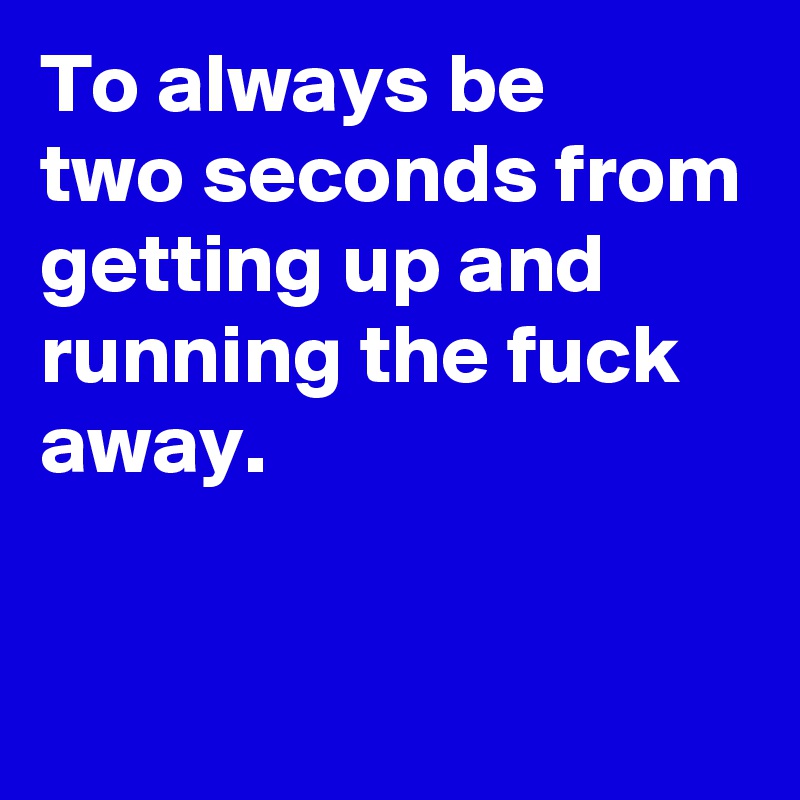 To always be
two seconds from 
getting up and running the fuck away.

 