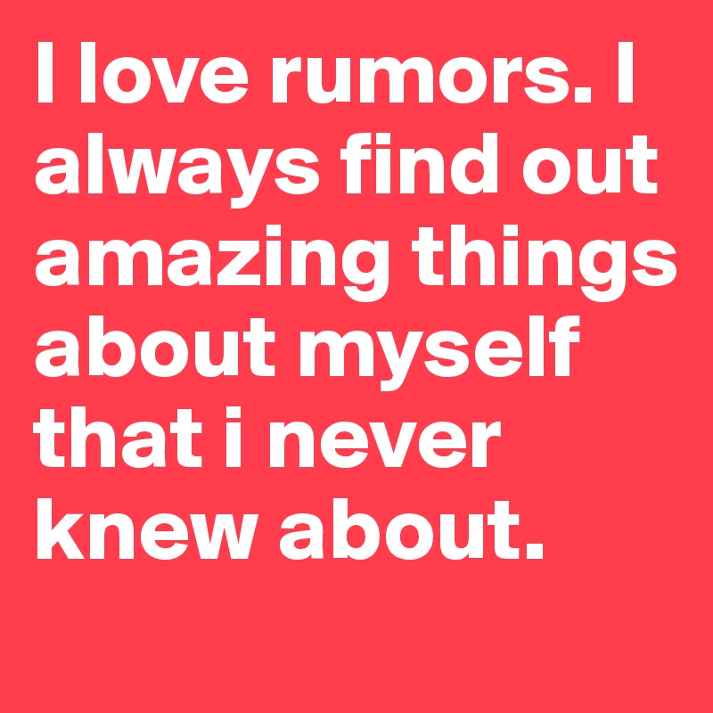 I love rumors. I always find out amazing things about myself that i never knew about.