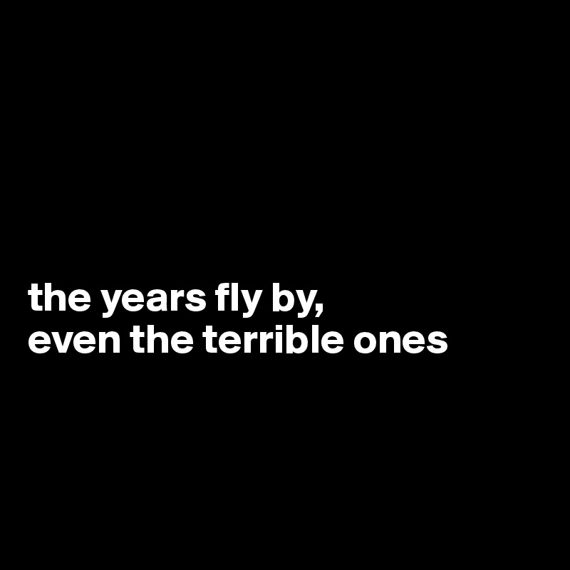 





the years fly by,
even the terrible ones 



