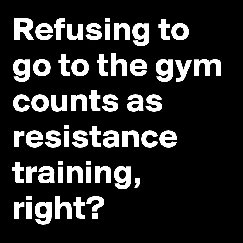 Refusing to go to the gym counts as resistance training, right?