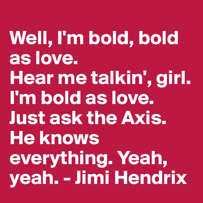 
Well, I'm bold, bold as love. 
Hear me talkin', girl. 
I'm bold as love. 
Just ask the Axis. 
He knows everything. Yeah, yeah. - Jimi Hendrix