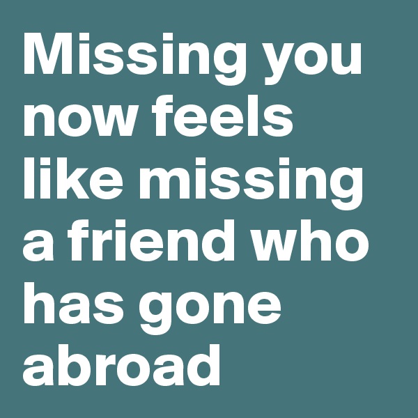 Missing you now feels like missing a friend who has gone abroad