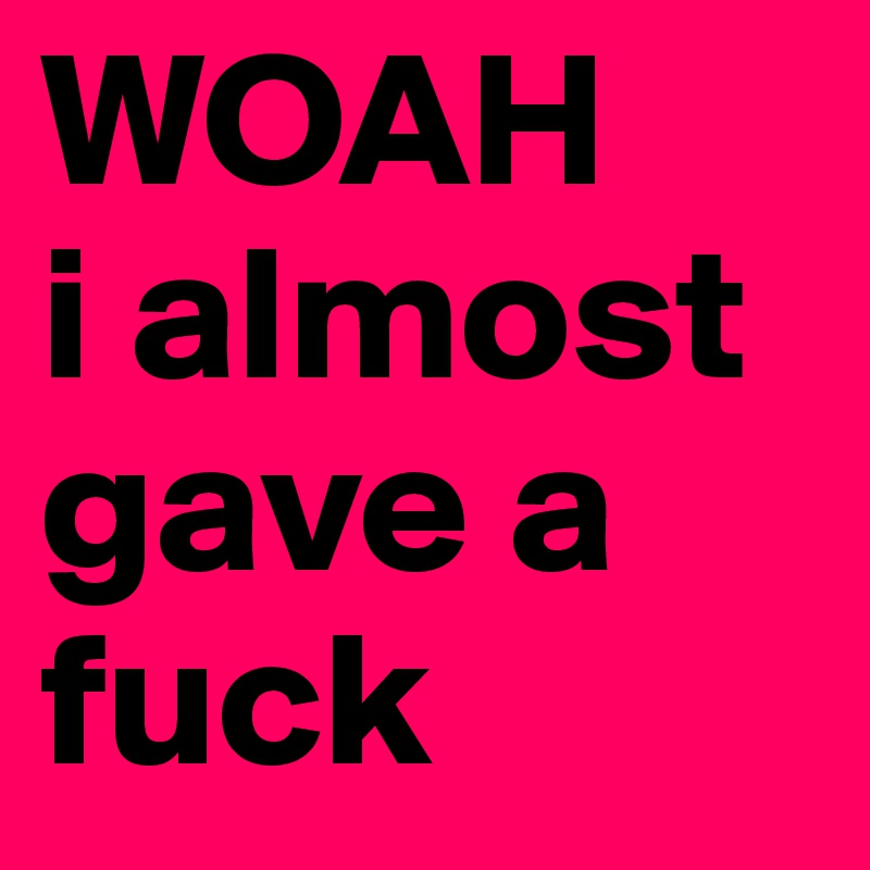 WOAH
i almost gave a fuck