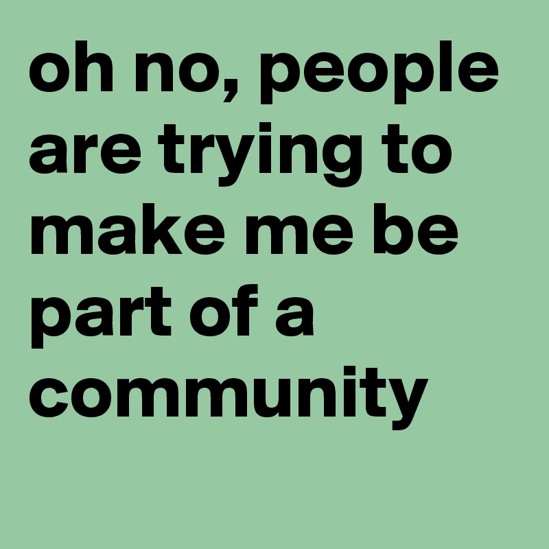 oh no, people are trying to make me be part of a community