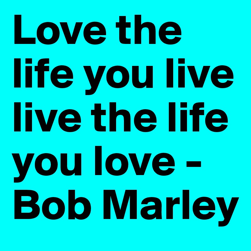 Love the life you live live the life you love -Bob Marley