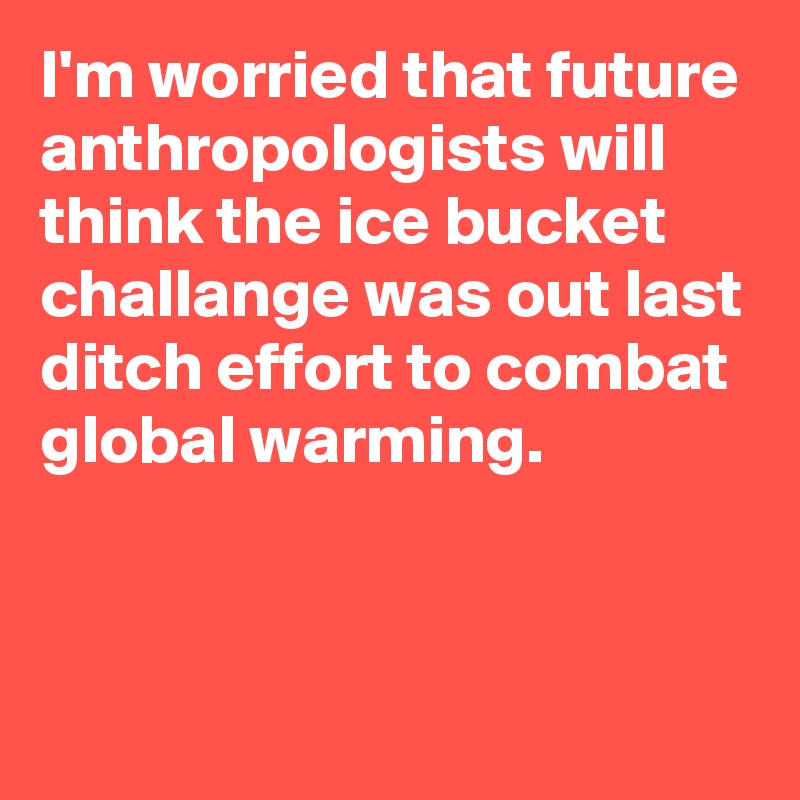 I'm worried that future anthropologists will think the ice bucket challange was out last ditch effort to combat global warming.

