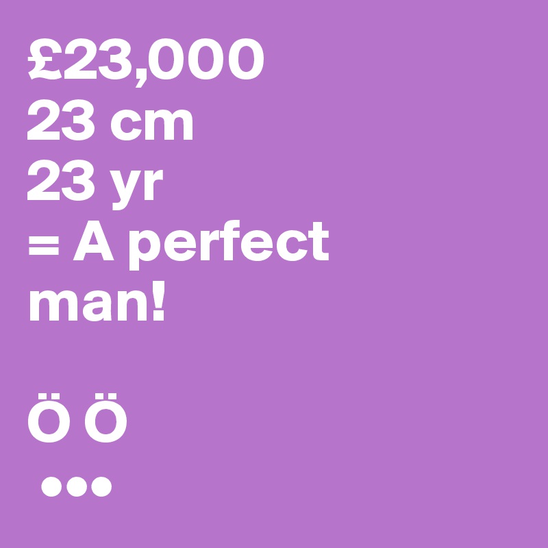 £23,000 
23 cm
23 yr
= A perfect 
man!

Ö Ö
 •••