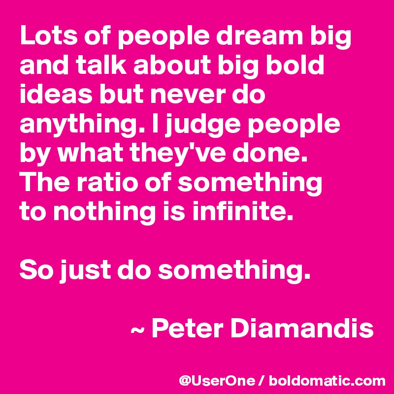 Lots of people dream big and talk about big bold ideas but never do anything. I judge people by what they've done.
The ratio of something
to nothing is infinite.

So just do something. 

                   ~ Peter Diamandis