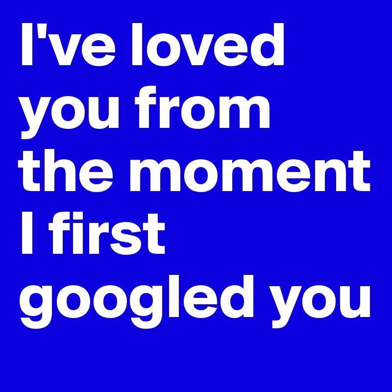 I've loved you from the moment I first googled you