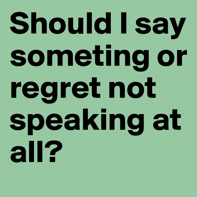 Should I say someting or regret not speaking at all?
