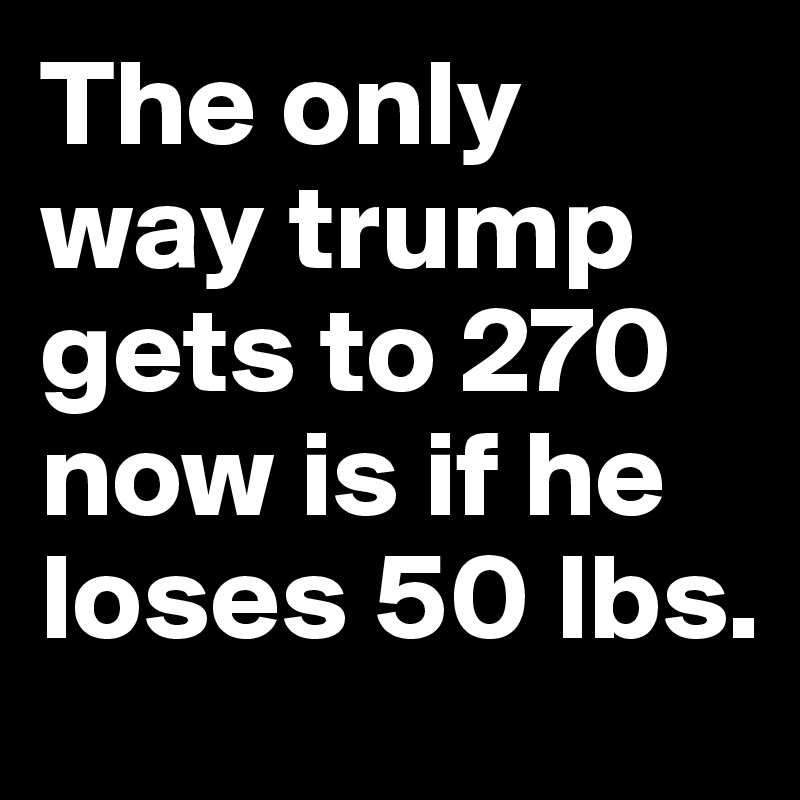 The only way trump gets to 270 now is if he loses 50 lbs.